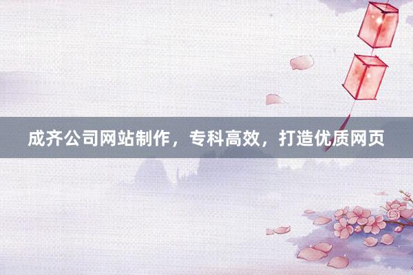 成齐公司网站制作，专科高效，打造优质网页